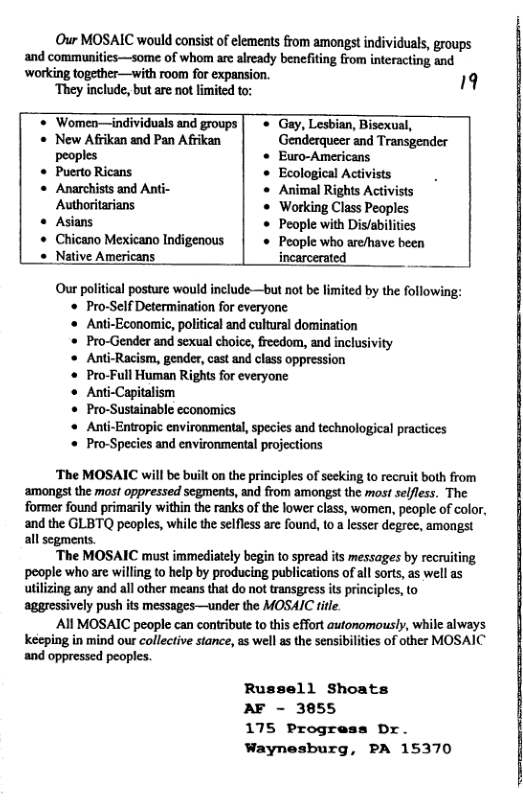 Our MOSAIC would consist of elemeats from amongst individuals, groups and communitics—some of whom are already benefiting from interacting and ‘working together—with room for expansion. 19 ‘They include, but are not imited to: * Women—individuals and groups * Gay, Lesbian, Bisexual, « New Afrikan and Pan Afrikan Genderqueer and Transgender peoples Euro-Americans * Puerto Ricans. * Ecological Activists « Anarchists and Anti- « Animal Rights Activists Authoritarians « Working Class Peoples o Asians « People with Dis/abilities « Chicano Mexicano Indigenous |« People who are/have been « Native Americans incarcerated _ Our political posture would include—but not be limited by the following: Pro-Self Determination for everyone Anti-Economic, political and cultural domination Pro-Gender and sexual choice, reedom, and inclusivity Anti-Racism, gender, cast and class oppression Pro-Full Human Rights for everyone Anti-Capitalism Pro-Sustainable economics Anti-Entropic environmental, species and technological practices Pro-Species and environmental projections ‘The MOSAIC will be built on the principles of secking to recruit both from amongst the most oppressed segmens, and from amongst the most selfless. The former found primarily within the ranks of the lower class, women, people of color, and the GLBTQ peoples, while the selfess are found, 10 a lesser degrec, amongst all segments. ‘The MOSAIC must immediately begin to spread its messages by recruiting poople who are willing to help by producing publications of all sorts, as well as utilizing any and allother means that do not transgress is principles, o aggressively push its messages—under the MOSAIC fite. All MOSAIC people can contribute to this effort autonomously, while always keeping in mind our collective stance, as well as the sensibilites of other MOSAIC and oppressed peoples. Russell Shoats AF - 3855 175 Progress Dr. Waynesburg, PA 15370